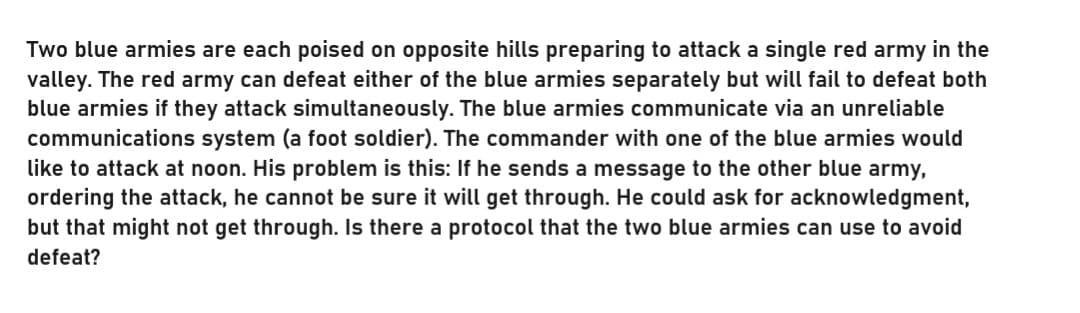 Two blue armies are each poised on opposite hills preparing to attack a single red army in the
valley. The red army can defeat either of the blue armies separately but will fail to defeat both
blue armies if they attack simultaneously. The blue armies communicate via an unreliable
communications system (a foot soldier). The commander with one of the blue armies would
like to attack at noon. His problem is this: If he sends a message to the other blue army,
ordering the attack, he cannot be sure it will get through. He could ask for acknowledgment,
but that might not get through. Is there a protocol that the two blue armies can use to avoid
defeat?