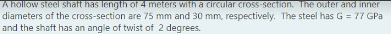 A hollow steel shaft has length of 4 meters with a circular cross-section. The outer and inner
diameters of the cross-section are 75 mm and 30 mm, respectively. The steel has G = 77 GPa
and the shaft has an angle of twist of 2 degrees.
%3D
