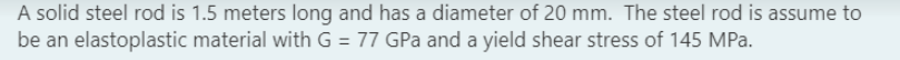 A solid steel rod is 1.5 meters long and has a diameter of 20 mm. The steel rod is assume to
be an elastoplastic material with G = 77 GPa and a yield shear stress of 145 MPa.
%3D
