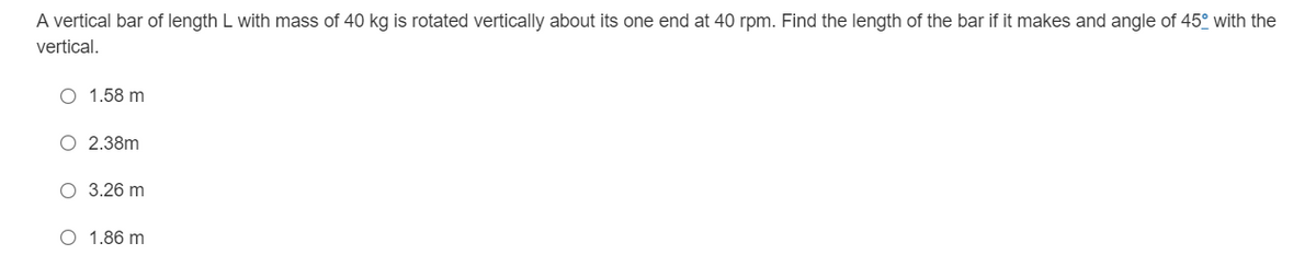 A vertical bar of length L with mass of 40 kg is rotated vertically about its one end at 40 rpm. Find the length of the bar if it makes and angle of 45° with the
vertical.
O 1.58 m
O 2.38m
O 3.26 m
O 1.86 m