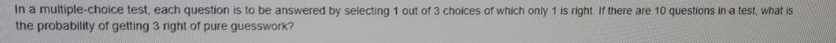 In a multiple-choice test, each question is to be answered by selecting 1 out of 3 choices of which only 1 is right. If there are 10 questions in a test, what is
the probability of getting 3 right of pure guesswork?