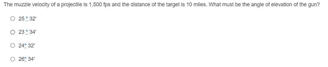 The muzzle velocity of a projectile is 1,500 fps and the distance of the target is 10 miles. What must be the angle of elevation of the gun?
O 25° 32'
O 23° 34'
O 24° 32'
O 26° 34'