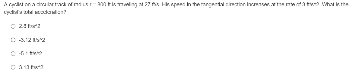 A cyclist on a circular track of radius r = 800 ft is traveling at 27 ft/s. His speed in the tangential direction increases at the rate of 3 ft/s^2. What is the
cyclist's total acceleration?
O 2.8 ft/s^2
O-3.12 ft/s^2
O -5.1 ft/s^2
O 3.13 ft/s^2