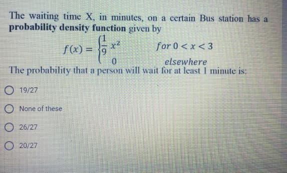 The waiting time X, in minutes, on a certain Bus station has a
probability density function given by
- Ex
for 0<x<3
0
elsewhere
The probability that a person will wait for at least 1 minute is:
f(x)= 9
O 19/27
O None of these
26/27
O20/27