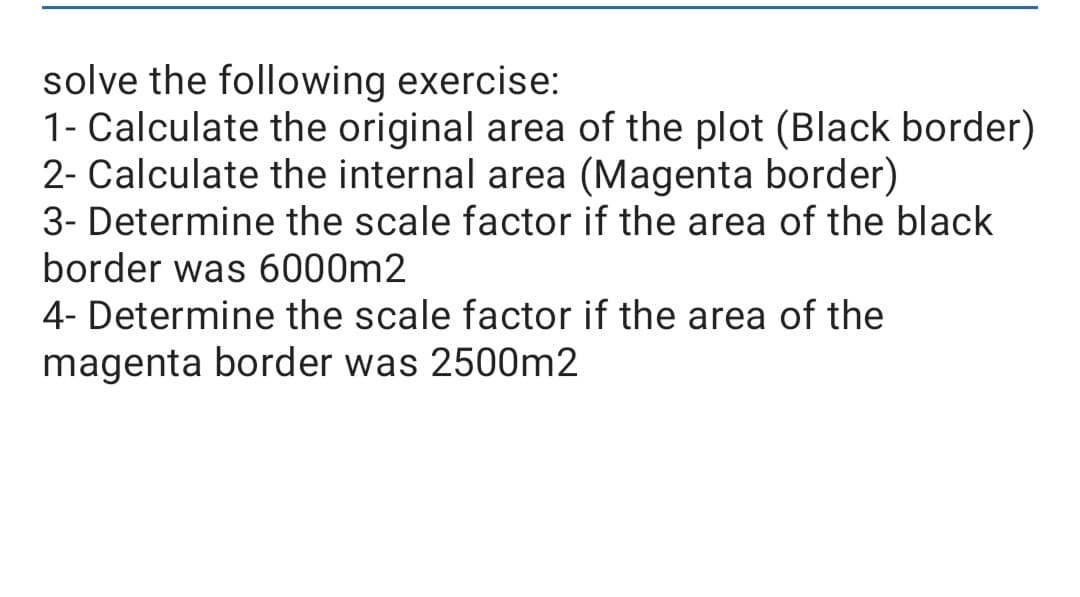 solve the following exercise:
1- Calculate the original area of the plot (Black border)
2- Calculate the internal area (Magenta border)
3- Determine the scale factor if the area of the black
border was 6000m2
4- Determine the scale factor if the area of the
magenta border was 2500m2