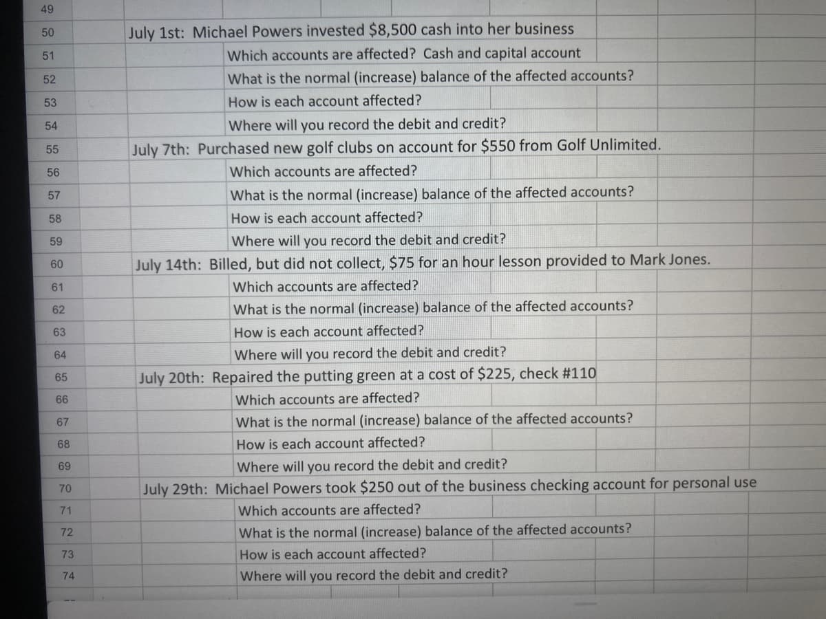 49
50
July 1st: Michael Powers invested $8,500 cash into her business
51
Which accounts are affected? Cash and capital account
52
What is the normal (increase) balance of the affected accounts?
53
How is each account affected?
54
Where will you record the debit and credit?
55
July 7th: Purchased new golf clubs on account for $550 from Golf Unlimited.
56
Which accounts are affected?
57
What is the normal (increase) balance of the affected accounts?
58
How is each account affected?
59
Where will you record the debit and credit?
60
July 14th: Billed, but did not collect, $75 for an hour lesson provided to Mark Jones.
61
Which accounts are affected?
62
What is the normal (increase) balance of the affected accounts?
63
How is each account affected?
64
Where will you record the debit and credit?
65
July 20th: Repaired the putting green at a cost of $225, check #110
66
Which accounts are affected?
67
What is the normal (increase) balance of the affected accounts?
68
How is each account affected?
69
Where will you record the debit and credit?
70
July 29th: Michael Powers took $250 out of the business checking account for personal use
71
Which accounts are affected?
72
What is the normal (increase) balance of the affected accounts?
73
How is each account affected?
Where will you record the debit and credit?
74
