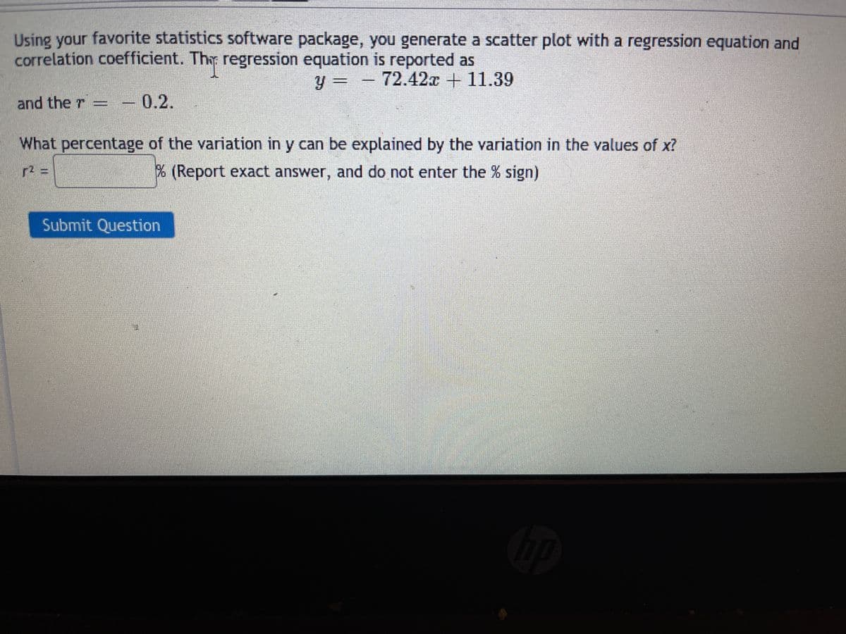 Using your favorite statistics software package, you generate a scatter plot with a regression equation and
correlation coefficient. Thr regression equation is reported as
y = - 72.42x + 11.39
%3D
and the r
0.2.
What percentage of the variation in y can be explained by the variation in the values of x?
% (Report exact answer, and do not enter the % sign)
Submit Question
