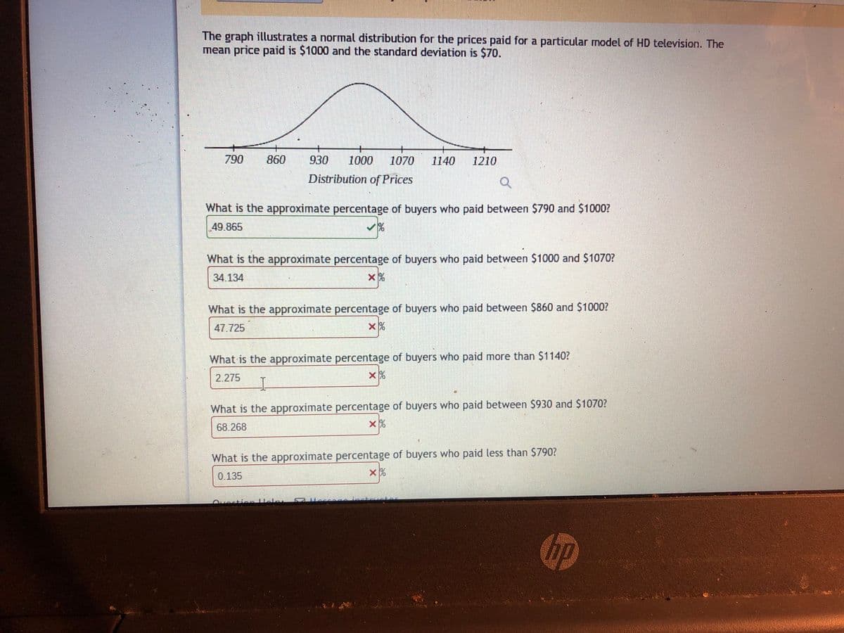 The graph illustrates a normal distribution for the prices paid for a particular model of HD television. The
mean price paid is $1000 and the standard deviation is $70.
+
1070
790
860
930
1000
1140
1210
Distribution of Prices
What is the approximate percentage of buyers who paid between $790 and $1000?
49.865
What is the approximate percentage of buyers who paid between $1000 and $1070?
34 134
What is the approximate percentage of buyers who paid between $860 and $1000?
47.725
What is the approximate percentage of buyers who paid more than $1140?
2.275
What is the approximate percentage of buyers who paid between $930 and $1070?
68.268
What is the approximate percentage of buyers who paid less than $790?
0.135
hp
