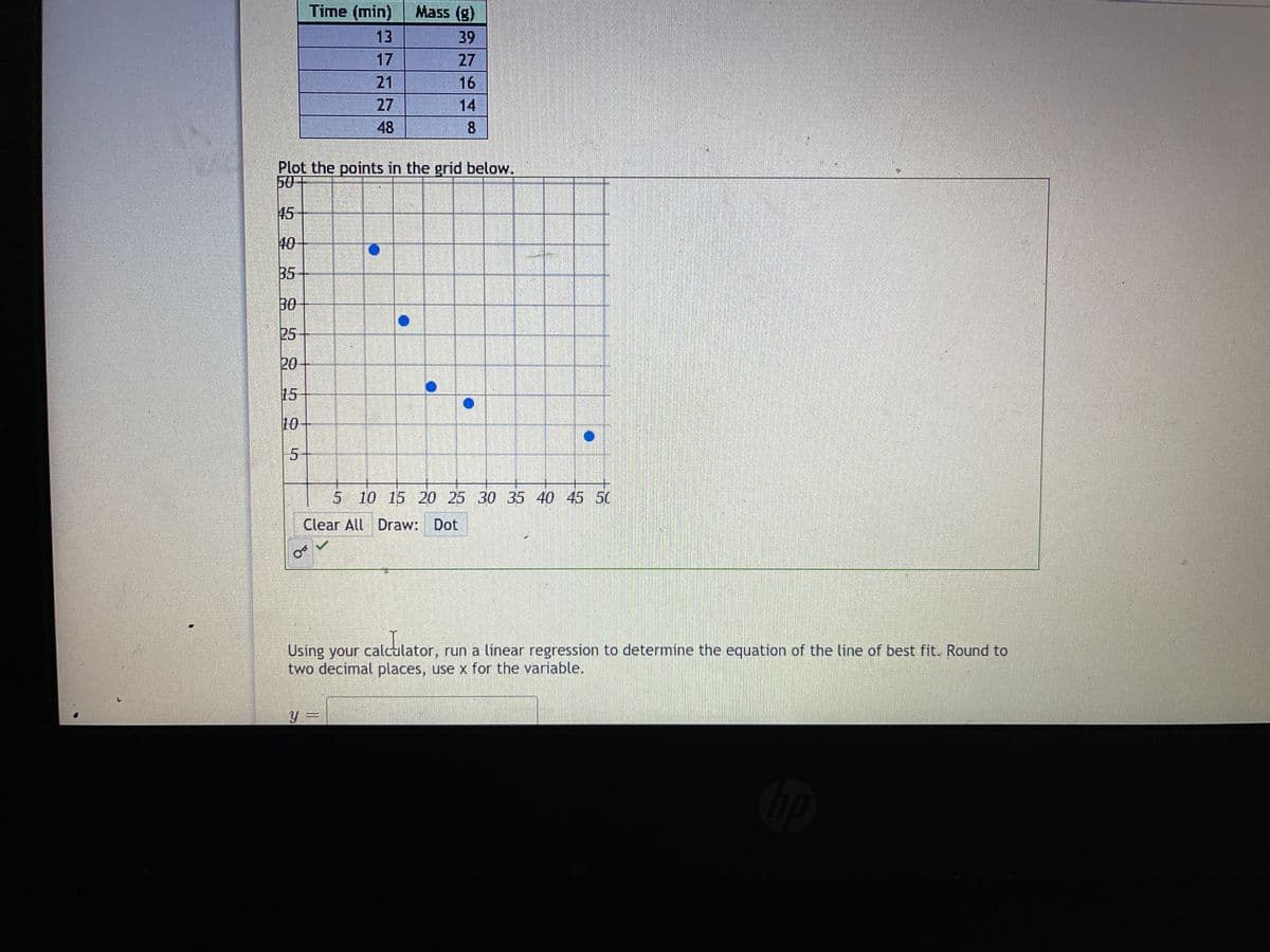Time (min)
Mass (g)
13
39
17
27
16
14
21
27
48
8
Plot the points in the grid below.
507
45
40
B5
30
25
20
15
10
5-
10 15 20 25 30 35 40 45 50
Clear All Draw: Dot
Using your calcalator, run a linear regression to determine the equation of the line of best fit. Round to
two decimal places, use x for the variable.
