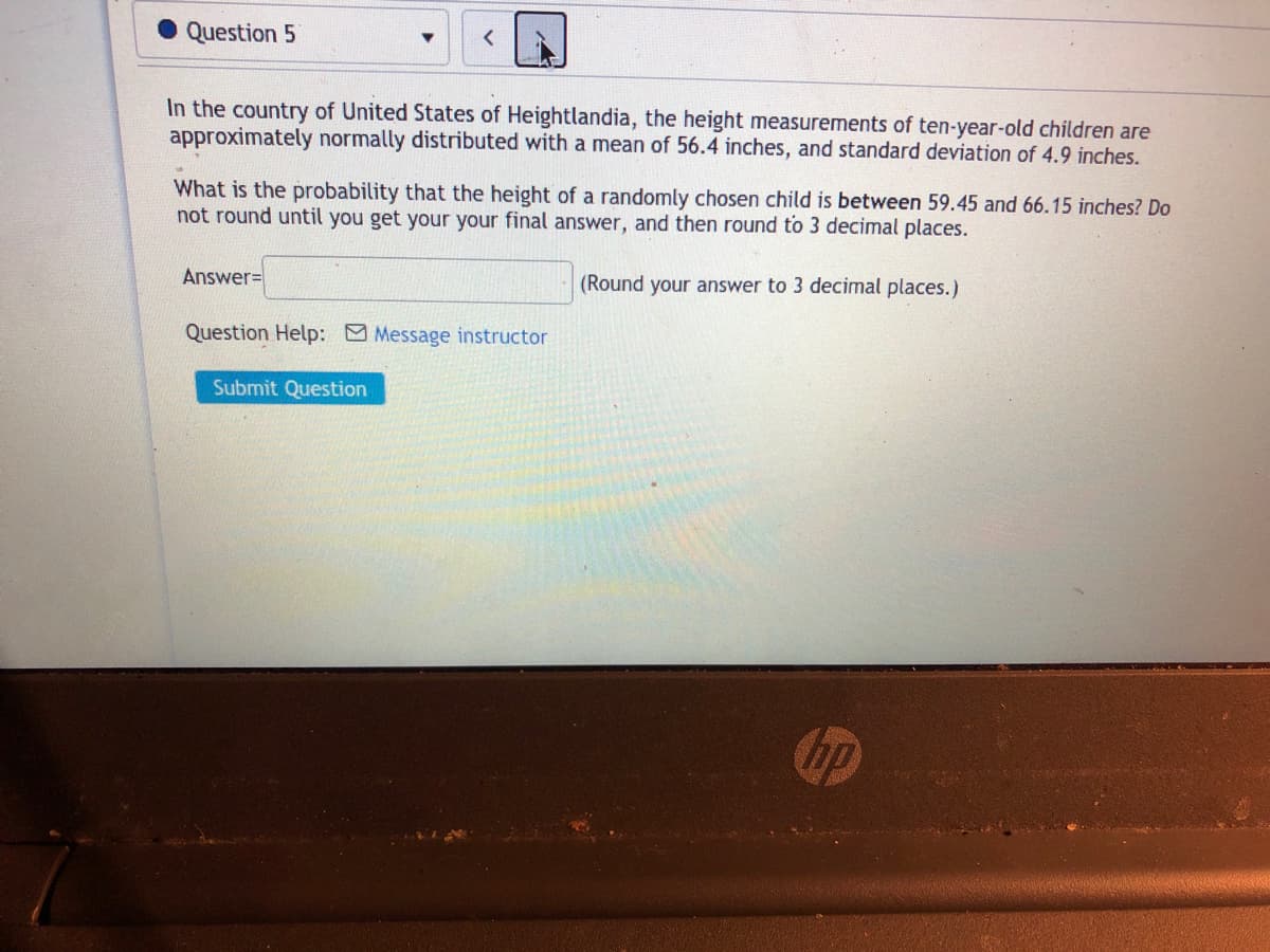 Question 5
In the country of United States of Heightlandia, the height measurements of ten-year-old children are
approximately normally distributed with a mean of 56.4 inches, and standard deviation of 4.9 inches.
What is the probability that the height of a randomly chosen child is between 59.45 and 66.15 inches? Do
not round until you get your your final answer, and then round to 3 decimal places.
Answer=
(Round your answer to 3 decimal places.)
Question Help: Message instructor
Submit Question
hp
