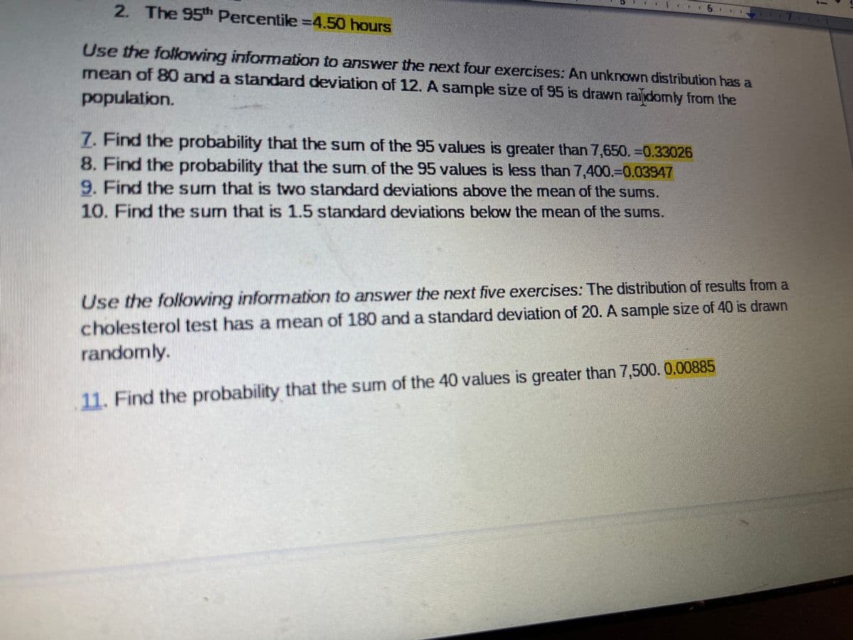 2. The 95th Percentile =4.50 hours
Use the following information to answer the next four exercises: An unknown distribution has a
mean of 80 and a standard deviation of 12. A sample size of 95 is drawn raiidomly from the
population.
7. Find the probability that the sum of the 95 values is greater than 7,650. -0.33026
8. Find the probability that the sum.of the 95 values is less than 7,400.30.03947
9. Find the sum that is two standard deviations above the mean of the sums.
10. Find the sum that is 1.5 standard deviations below the mean of the sums.
Use the folowing information to answer the next five exercises: The distribution of results from a
cholesterol test has a mean of 180 and a standard deviation of 20. A sample size of 40 is drawn
randomly.
11. Find the probability that the sum of the 40 values is greater than 7,500. 0.00885
