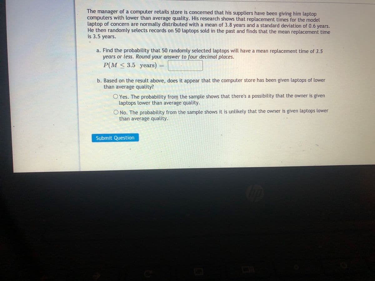 The manager of a computer retails store is concerned that his suppliers have been giving him laptop
computers with lower than average quality. His research shows that replacement times for the model
laptop of concern are normally distributed with a mean of 3.8 years and a standard deviation of 0.6
He then randomly selects records on 50 laptops sold in the past and finds that the mean replacement time
is 3.5 years.
years.
a. Find the probability that 50 randomly selected laptops will have a mean replacement time of 3.5
years or less. Round your answer to four decimal places.
P(M < 3.5 years) =
b. Based on the result above, does it appear that the computer store has been given laptops of lower
than average quality?
Yes. The probability from the sample shows that there's a possibility that the owner is given
laptops lower than average quality.
O No. The probability from the sample shows it is unlikely that the owner is given laptops lower
than average quality.
Submit Question
