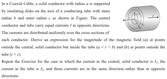 In a Coaxial Cable, a solid conductor with radius a is supported
by insulating disks on the axis of a conducting tube with inner
radius b and outer radius c as shown in Figure. The central
conductor and tube carry equal currents I in opposite directions.
The currents are distributed uniformly over the cross sections of
each conductor. Derive an expression for the magnitude of the magnetic field (a) at points
outside the central, solid conductor but inside the tube (a <r < b) and (b) at points outside the
tube (r> c)
Repeat the Exercise for the case in which the current in the central, solid conductor is I1, the
current in the tube is I2, and these currents are in the same direction rather than in opposite
directions.
