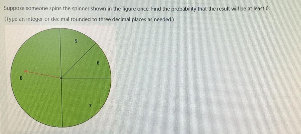 Suppose someone spins the spinner shown in the figure once. Find the probability that the result will be at least 6.
(Type an integer or decimal rounded to three decimal places as needed.)
6.
8.
