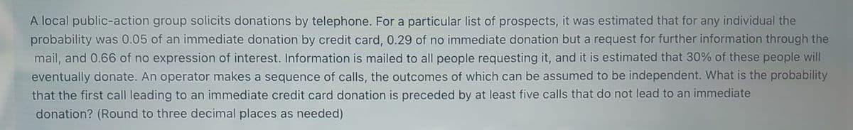 A local public-action group solicits donations by telephone. For a particular list of prospects, it was estimated that for any individual the
probability was 0.05 of an immediate donation by credit card, 0.29 of no immediate donation but a request for further information through the
mail, and 0.66 of no expression of interest. Information is mailed to all people requesting it, and it is estimated that 30% of these people will
eventually donate. An operator makes a sequence of calls, the outcomes of which can be assumed to be independent. What is the probability
that the first call leading to an immediate credit card donation is preceded by at least five calls that do not lead to an immediate
donation? (Round to three decimal places as needed)
