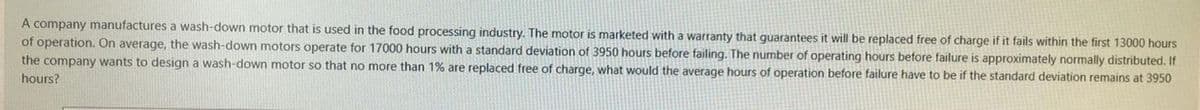 A company manufactures a wash-down motor that is used in the food processing industry. The motor is marketed with a warranty that guarantees it will be replaced free of charge if it fails within the first 13000 hours
of operation. On average, the wash-down motors operate for 17000 hours with a standard deviation of 3950 hours before failing. The number of operating hours before failure is approximately normally distributed. If
the company wants to design a wash-down motor so that no more than 1% are replaced free of charge, what would the average hours of operation before failure have to be if the standard deviation remains at 3950
hours?
