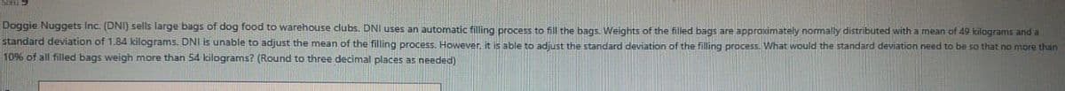 Doggie Nuggets Inc. (DNI) sells large bags of dog food to warehouse clubs. DNI uses an automatic filling process to fill the bags. Weights of the filled bags are approximately normally distributed with a mean of 49 kilograms and a
standard deviation of 1.84 kilograms. DNI is unable to adjust the mean of the filling process, However it is able to adiust the standard deviation of the filling process. What would the standard deviation need to be so that no more than
10% of all filled bags weigh more than 54 kilograms? (Round to three decimal places as needed)
