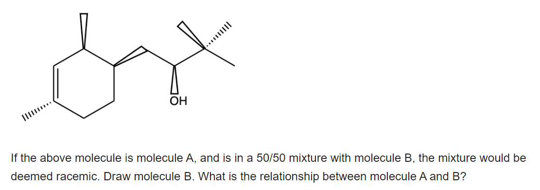 OH
If the above molecule is molecule A, and is in a 50/50 mixture with molecule B, the mixture would be
deemed racemic. Draw molecule B. What is the relationship between molecule A and B?
