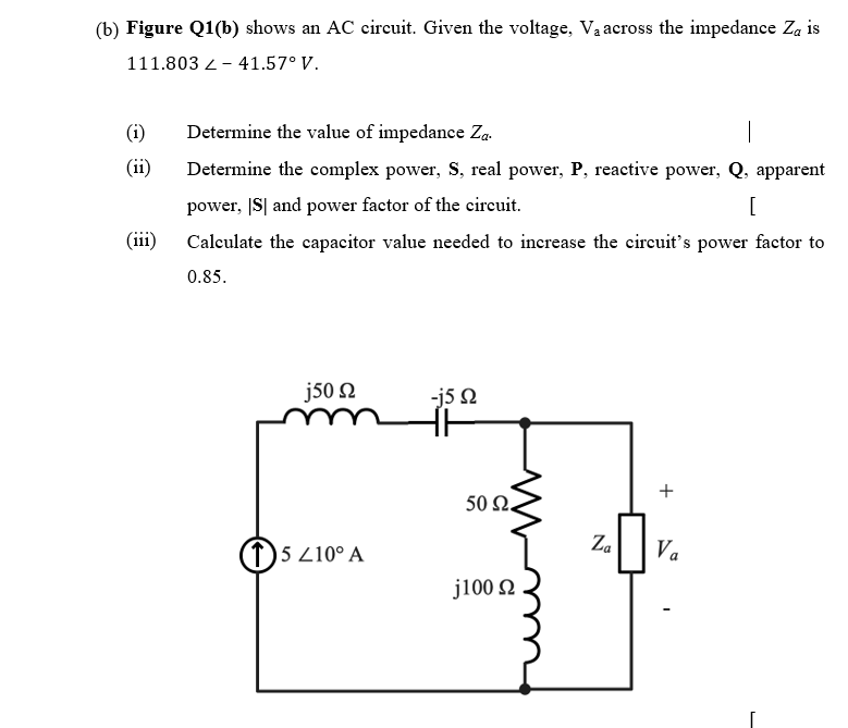 (b) Figure Q1(b) shows an AC circuit. Given the voltage, Va across the impedance Za is
111.803 2- 41.57° V.
(i)
Determine the value of impedance Za-
(ii)
Determine the complex power, S, real power, P, reactive power, Q,
apparent
power, IS| and power factor of the circuit.
(iii)
Calculate the capacitor value needed to increase the circuit's power factor to
0.85.
j50 2
-j5 Q
50 Ω.
1)5 210° A
Za
Va
j100 2
+
