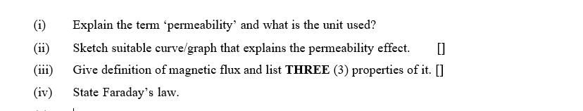 (i)
Explain the term 'permeability' and what is the unit used?
(ii)
Sketch suitable curve/graph that explains the permeability effect.
(ii)
Give definition of magnetic flux and list THREE (3) properties of it. []
(iv)
State Faraday's law.
