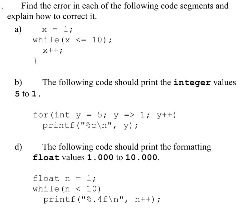 Find the error in each of the following code segments and
explain how to correct it.
а)
while (x <= 10);
1;
x++;
}
b)
The following code should print the integer values
5 to 1.
for(int y
5; y => 1; y++)
printf("%c\n", y);
d)
The following code should print the formatting
float values 1.000 to 10.000.
float n
1;
while (n < 10)
printf("%.4f\n", n++) ;
