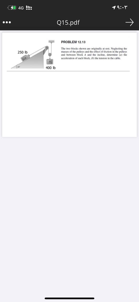 4 4G !!!:
19:-
Q15.pdf
PROBLEM 12.13
The two blocks shown are originally at rest. Neglecting the
masses of the pulleys and the effect of friction in the pulleys
and between block A and the incline, determine (a) the
250 Ib
acceleration of each block, (b) the tension in the cable.
400 Ib
