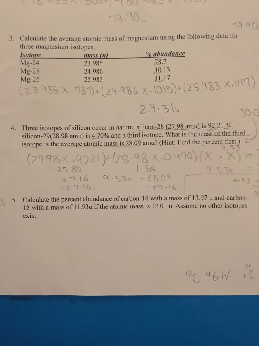 (23.985 X 787) + (24.986 X-1013)+(25.983 X-117)
79.90
79.90
3. Calculate the average atomic mass of magnesium using the following data for
three magnesium isotopes.
Isotope
Mg-24
Mg-25
Mg-26
% abundance
78.7
10.13
11,17
mass (u)
23.985
24.986
25.983
(23985 x 78)+(24 986 X-1013)+(25.983 X-1)
24.31u
300
4. Three isotopes of silicon occur in nature: silicon-28 (27.98 amu) is 92.21 %,
silicon-29(28.98 amu) is 4.70% and a third isotope. What is the mass of the third
isotope is the average atomic mass is 28.09 amu? (Hint: Find the percent first.)
(27.98x.9221)+28.98x.0470)(X
1.36
9.53x =2&09
25-80
9.531
2716
%3D
a.53
-27.16
- 2१-16
2 5. Calculate the percent abundance of carbon-14 with a mass of 13.97 u and carbon-
12 with a mass of 11.93u if the atomic mass is 12.01 u. Assume no other isotopes
exist.
14
PC 96-1 FC
t.
