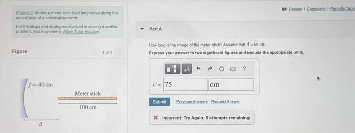 (Egure 1) shows a meter stick hold lengthwise along the
optical axis of a converging mirror.
For the steps and strategies involved in solving a similar
problem, you may view a Video Tutor Solution
Figure
f=40 cm
d
Meter stick
100 cm
1001 >
Part A
How long is the image of the meter stick? Assume that d = 59 cm.
Express your answer to two significant figures and include the appropriate units.
L=75
Submit
cm
Previous Answers Bequest Answer
?
Review Constants I Periodic Table
X Incorrect; Try Again; 5 attempts remaining