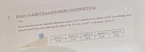 3- Bolum-5+A2B1C3uUxiD5VIBM5s16Vi20FXF231G
5-16
The acceleration of a m5kg body released on a plane of 37 with the horizontal is 2 m/ Accordingly, how
many Nis the friction force affecting the object? Sin 37 0.6, Cos 3708 and g- 10 m/s
Option 2
22 N
Option 1
Option 3
Option 4
Option S
25 N
20N
15 N
10N
