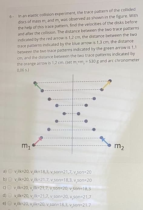 6- In an elastic collision experiment, the trace pattern of the collided
discs of mass m, and m, was observed as shown in the figure. With
the help of this trace pattern, find the velocities of the disks before
and after the collision. The distance between the two trace patterns
indicated by the red arrow is 1,2 cm, the distance between the two
trace patterns indicated by the blue arrow is 1,3 cm, the distance
between the two trace patterns indicated by the green arrow is 1,1
cm, and the distance between the two trace patterns indicated by
the orange arrow is 1,2 cm. (set m.=m, = 530 g and arc chronometer
0,06 s.)
m1
m2
a) O v,ik=20, v,ilk=18,3, v,son=21,7, v son=20
v,ilk=20, v ilk=21.7, v son=18,3, v son=20
v ilk=20, v ilk=21,7, v son=20, v son=18,3
v,ilk=20, v,ilk=21,7, v son=20, v,son=21,7
e) O v,ilk=20, vilk=20, v,son=18,3, v,son=21.7
