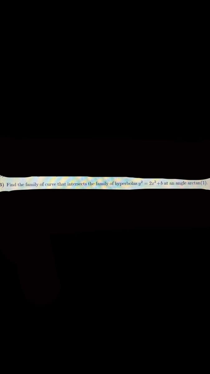 6) Find the family of curve that intersects the family of hyperbolas y? = 2x2 +b at an angle arctan(1)
