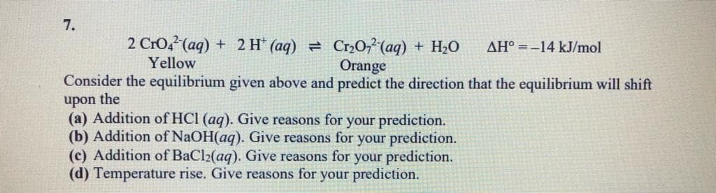 7.
2 Cro2?(aq) + 2 H* (aq) = CrO² (aq) + H2O
Yellow
AH° =-14 kJ/mol
Orange
Consider the equilibrium given above and predict the direction that the equilibrium will shift
upon the
(a) Addition of HCI (aq). Give reasons for your prediction.
(b) Addition of NaOH(aq). Give reasons for your prediction.
(c) Addition of BaCl2(aq). Give reasons for your prediction.
(d) Temperature rise. Give reasons for your prediction.
