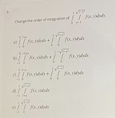 9-
! VI-y
Change the order of integration of / / f(x,y)dxdy.
0 y-1
0 1+x
! Vi-x?
a) S f(x, y)dydx + / [ f(x,y)dydx
-1 0
0 0
0 -1+x
b) S f(x, y)dydx + J f(x,y)dydx
-1 0
! VI-r
0 1-x
c) / fx.y)dydx + / S fx,y)dydx
-1 0
0 0
! Vi-
d) S S fx,y)dydx
-1 1+x
e) S S fx, y)dydx
-1 0
