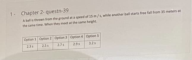 1- Chapter 2- questn-39
A ball is thrown from the ground at a speed of 15 m/s, while another ball starts free fall from 35 meters at
the same time. When they meet at the same height.
Option 1 Option 2 Option 3 Option 4 Option 5
2.3s
2.5s
2.7s
2.9s
3.2s
