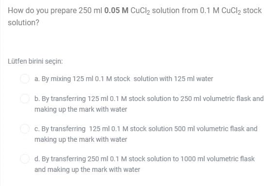 How do you prepare 250 ml 0.05 M CuCl2 solution from 0.1 M CuCl2 stock
solution?
Lütfen birini seçin:
a. By mixing 125 ml 0.1 M stock solution with 125 ml water
b. By transferring 125 ml 0.1 M stock solution to 250 ml volumetric flask and
making up the mark with water
c. By transferring 125 ml 0.1 M stock solution 500 ml volumetric flask and
making up the mark with water
d. By transferring 250 ml 0.1 M stock solution to 1000 ml volumetric flask
and making up the mark with water
