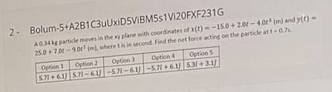 2- Bolum-5+A2B1C3uUxiD5ViBM5s1Vi20FXF231G
A034 kg particle moves in the xy plane with coordinates of x(t) --15.0 + 2.0t -4.0t (m) and y(t)
25.0 + 7.0t -9.0t (m), where t is in second. Find the net force acting on the particle att-0.7s.
Option 1
Option 2
Option 3
5.71+ 61) 571-61/-5.71-6.1/-5.71+6.1)|531+3.1
Option 4
Option S
