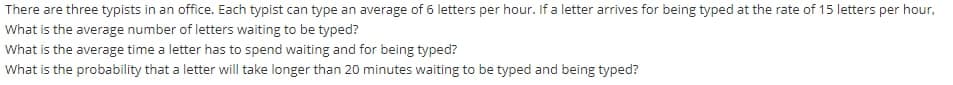 There are three typists in an office. Each typist can type an average of 6 letters per hour. If a letter arrives for being typed at the rate of 15 letters per hour,
What is the average number of letters waiting to be typed?
What is the average time a letter has to spend waiting and for being typed?
What is the probability that a letter will take longer than 20 minutes waiting to be typed and being typed?
