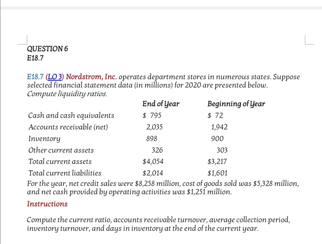 QUESTION 6
E18.7
E18.7 (LO 3) Nordstrom, Inc. operates department stores in numerous states. Suppose
selected financial statement data (in millions) for 2020 are presented below.
Compute liquidity ratios.
End of Year
Beginning of Year
Cash and cash equivalents
$ 795
$ 72
Accounts receivable (net)
2,035
1,942
Inventory
898
900
Other current assets
326
303
Total current assets
$4,054
$3,217
Total current liabilities
$2,014
$1,601
For the year, net credit sales were $8,258 million, cost of goods sold was $5,328 million,
and net cash provided by operating activities was $1,251 million.
Instructions
Compute the current ratio, accounts receivable turnover, average collection period,
inventory turnover, and days in inventory at the end of the current year.
