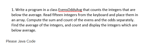 1. Write a program in a class EvensOddsAvg that counts the integers that are
below the average. Read fifteen integers from the keyboard and place them in
an array. Compute the sum and count of the evens and the odds separately.
Find the average of the integers, and count and display the integers which are
below average.
Please Java Code