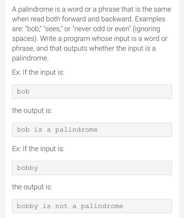 A palindrome is a word or a phrase that is the same
when read both forward and backward. Examples
are: "bob," "sees," or "never odd or even" (ignoring
spaces). Write a program whose input is a word or
phrase, and that outputs whether the input is a
palindrome.
Ex: If the input is:
bob
the output is:
bob is a palindrome
Ex: If the input is:
bobby
the output is:
bobby is not a palindrome