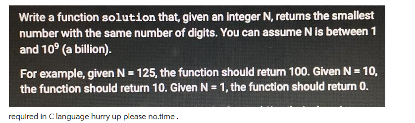 Write a function solution that, given an integer N, returns the smallest
number with the same number of digits. You can assume N is between 1
and 10º (a billion).
For example, given N = 125, the function should return 100. Given N = 10,
the function should return 10. Given N = 1, the function should return 0.
required in C language hurry up please no.time.