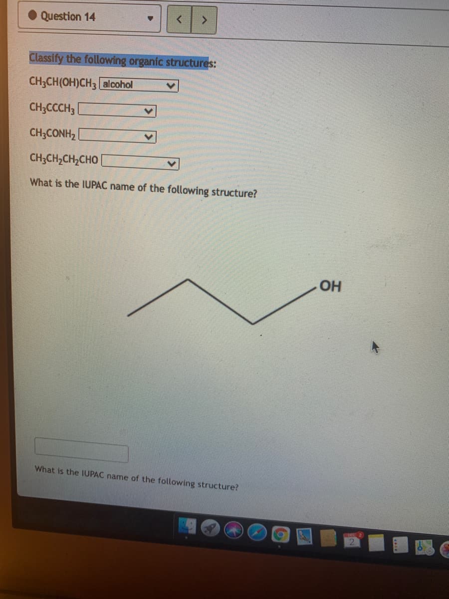 Question 14
Classify the following organic structures:
CH CH (ОH)СH3 alcohol
CH;CCCH,
CH;CONH,
CH;CH,CH,CHO |
What is the IUPAC name of the following structure?
OH
What is the IUPAC name of the following structure?
