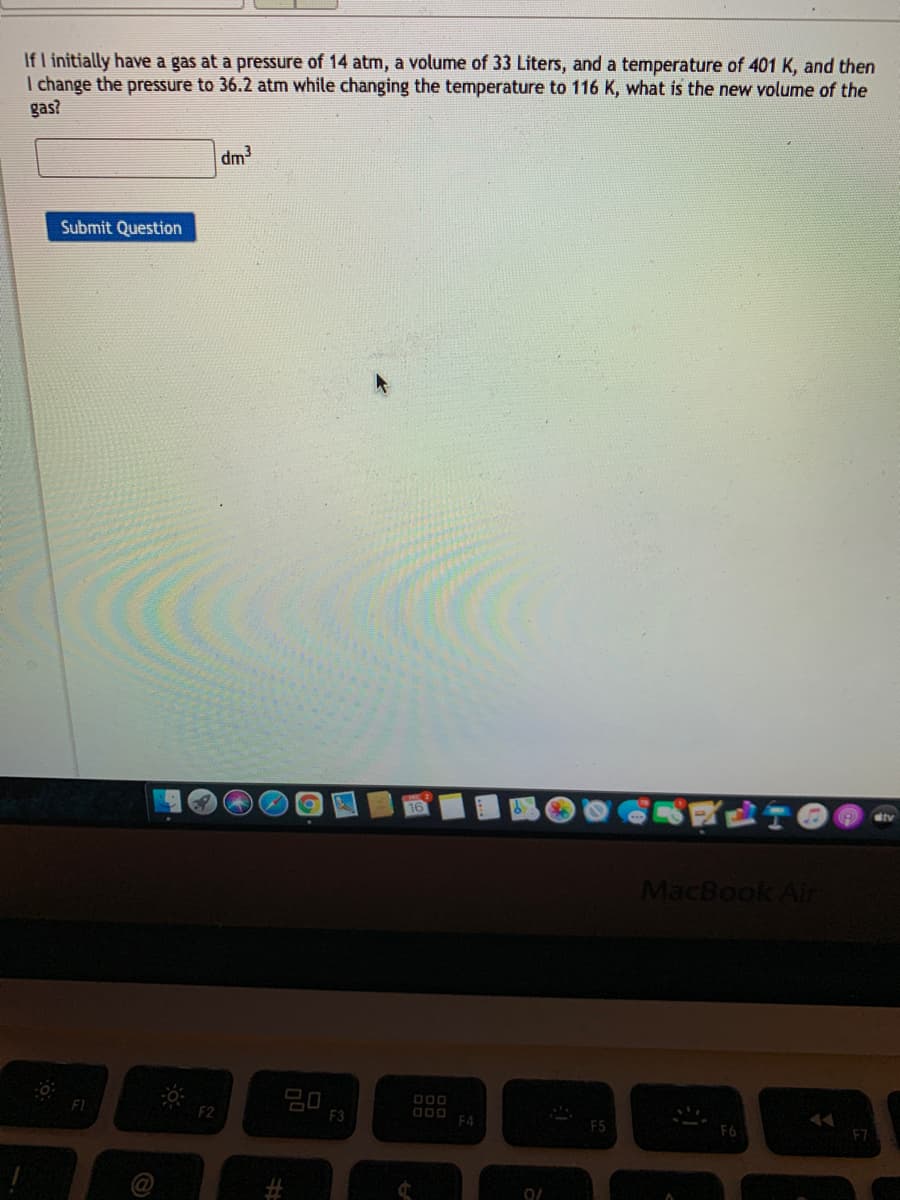 If l initially have a gas at a pressure of 14 atm, a volume of 33 Liters, and a temperature of 401 K, and then
I change the pressure to 36.2 atm while changing the temperature to 116 K, what is the new volume of the
gas?
up
Submit Question
MacBook Air
D00 F4
F1
F2
F3
F5
F7
