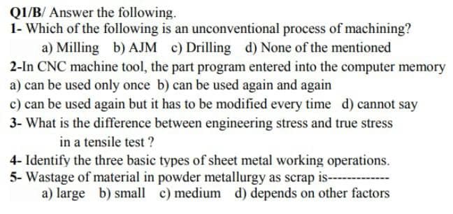 Q1/B/Answer the following.
1- Which of the following is an unconventional process of machining?
a) Milling b) AJM c) Drilling d) None of the mentioned
2-In CNC machine tool, the part program entered into the computer memory
a) can be used only once b) can be used again and again
c) can be used again but it has to be modified every time d) cannot say
3- What is the difference between engineering stress and true stress
in a tensile test?
4- Identify the three basic types of sheet metal working operations.
5- Wastage of material in powder metallurgy as scrap is----
a) large b) small c) medium d) depends on other factors