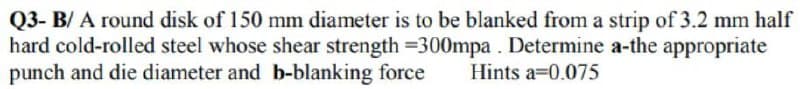 Q3- B/A round disk of 150 mm diameter is to be blanked from a strip of 3.2 mm half
hard cold-rolled steel whose shear strength =300mpa. Determine a-the appropriate
punch and die diameter and b-blanking force
Hints a 0.075