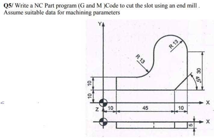 Q5/ Write a NC Part program (G and M )Code to cut the slot using an end mill.
Assume suitable data for machining parameters
C
10
10
Z10
R 13
45
R 13
10
5
OE
30
45°
X
X