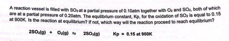 A reaction vessel is filled with SOo at a partial pressure of 0.10atm together with O2 and SO2, boih of wie
are at a partial pressure of 0.20atm. The equilibrium constant, Kp, for the oxidation of SO2 is equal to 0.15
at 900K. Is the reaction at equilibrium? If not, which way will the reaction proceed to reach equilibrium?
2SO2(g) + O2(g) =
2S0:(g)
Kp = 0.15 at 900K
