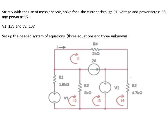 Strictly with the use of mesh analysis, solve for i, the current through R1, voltage and power across R3,
and power at V2.
V1=15V and V2=10V
Set up the needed system of equations, (three equations and three unknowns)
R4
www
2kQ
2A
R1
1.8kQ
R3
4.7k2
12
www
R2
3kQ
13
V2
14