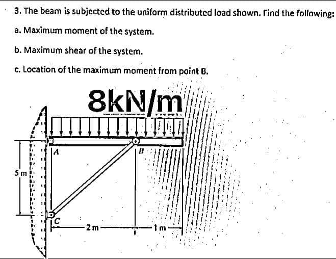 3. The beam is subjected to the uniform distributed load shown. Find the following:
a. Maximum moment of the system.
b. Maximum shear of the system.
c. Location of the maximum moment from point B.
8kN/m
5 m
2m-
