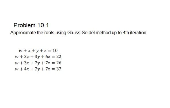 Problem 10.1
Approximate the roots using Gauss-Seidel method up to 4th iteration.
w +x + y +z = 10
w + 2x + 3y + 6z = 22
w + 3x + 7y + 7z = 26
w + 4x + 7y + 7z = 37
